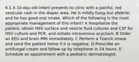 6.1 A 10-day-old infant presents to clinic with a painful, red vesicular rash in the diaper area. He is mildly fussy but afebrile, and he has good oral intake. Which of the following is the most appropriate management of this infant? A Hospitalize the patient, obtain HSV surface and vesicle fluid cultures and CSF for HSV culture and PCR, and initiate intravenous acyclovir. B Order an EEG and brain MRI immediately. C Perform a Tzanck smear and send the patient home if it is negative. D Prescribe an antifungal cream and follow-up by telephone in 24 hours. E Schedule an appointment with a pediatric dermatologist.