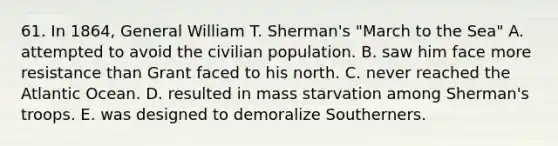 61. In 1864, General William T. Sherman's "March to the Sea" A. attempted to avoid the civilian population. B. saw him face more resistance than Grant faced to his north. C. never reached the Atlantic Ocean. D. resulted in mass starvation among Sherman's troops. E. was designed to demoralize Southerners.