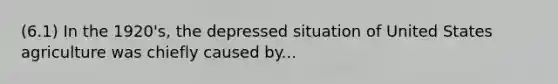 (6.1) In the 1920's, the depressed situation of United States agriculture was chiefly caused by...