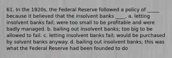 61. In the 1920s, the Federal Reserve followed a policy of _____ because it believed that the insolvent banks ____. a. letting insolvent banks fail; were too small to be profitable and were badly managed. b. bailing out insolvent banks; too big to be allowed to fail. c. letting insolvent banks fail; would be purchased by solvent banks anyway. d. bailing out insolvent banks; this was what the Federal Reserve had been founded to do