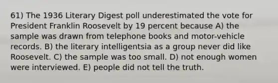 61) The 1936 Literary Digest poll underestimated the vote for President Franklin Roosevelt by 19 percent because A) the sample was drawn from telephone books and motor-vehicle records. B) the literary intelligentsia as a group never did like Roosevelt. C) the sample was too small. D) not enough women were interviewed. E) people did not tell the truth.