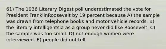 61) The 1936 Literary Digest poll underestimated the vote for President FranklinRoosevelt by 19 percent because A) the sample was drawn from telephone books and motor-vehicle records. B) the literary intelligentsia as a group never did like Roosevelt. C) the sample was too small. D) not enough women were interviewed. E) people did not tell