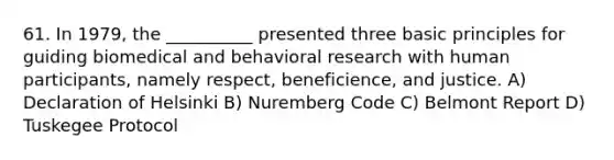 61. In 1979, the __________ presented three basic principles for guiding biomedical and behavioral research with human participants, namely respect, beneficience, and justice. A) Declaration of Helsinki B) Nuremberg Code C) Belmont Report D) Tuskegee Protocol