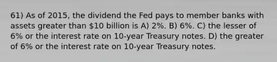 61) As of 2015, the dividend the Fed pays to member banks with assets greater than 10 billion is A) 2%. B) 6%. C) the lesser of 6% or the interest rate on 10-year Treasury notes. D) the greater of 6% or the interest rate on 10-year Treasury notes.