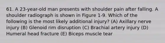 61. A 23-year-old man presents with shoulder pain after falling. A shoulder radiograph is shown in Figure 1-9. Which of the following is the most likely additional injury? (A) Axillary nerve injury (B) Glenoid rim disruption (C) Brachial artery injury (D) Humeral head fracture (E) Biceps muscle tear