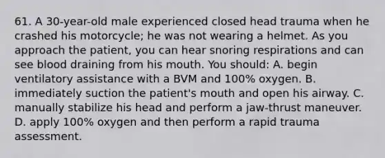 61. A 30-year-old male experienced closed head trauma when he crashed his motorcycle; he was not wearing a helmet. As you approach the patient, you can hear snoring respirations and can see blood draining from his mouth. You should: A. begin ventilatory assistance with a BVM and 100% oxygen. B. immediately suction the patient's mouth and open his airway. C. manually stabilize his head and perform a jaw-thrust maneuver. D. apply 100% oxygen and then perform a rapid trauma assessment.