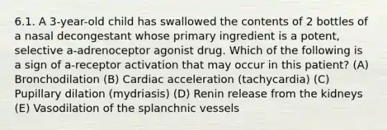 6.1. A 3-year-old child has swallowed the contents of 2 bottles of a nasal decongestant whose primary ingredient is a potent, selective a-adrenoceptor agonist drug. Which of the following is a sign of a-receptor activation that may occur in this patient? (A) Bronchodilation (B) Cardiac acceleration (tachycardia) (C) Pupillary dilation (mydriasis) (D) Renin release from the kidneys (E) Vasodilation of the splanchnic vessels