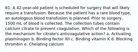 61. A 42-year-old patient is scheduled for surgery that will likely require a transfusion. Because the patient has a rare blood type, an autologous blood transfusion is planned. Prior to surgery, 1500 mL of blood is collected. The collection tubes contain calcium citrate to prevent coagulation. Which of the following is the mechanism for citrate's anticoagulative action? a. Activating plasminogen b. Binding factor XII c. Binding vitamin K d. Blocking thrombin e. Chelating calcium