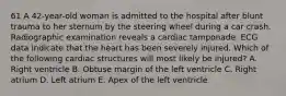 61 A 42-year-old woman is admitted to the hospital after blunt trauma to her sternum by the steering wheel during a car crash. Radiographic examination reveals a cardiac tamponade. ECG data indicate that the heart has been severely injured. Which of the following cardiac structures will most likely be injured? A. Right ventricle B. Obtuse margin of the left ventricle C. Right atrium D. Left atrium E. Apex of the left ventricle