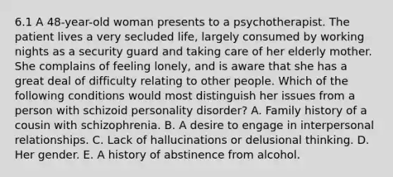 6.1 A 48-year-old woman presents to a psychotherapist. The patient lives a very secluded life, largely consumed by working nights as a security guard and taking care of her elderly mother. She complains of feeling lonely, and is aware that she has a great deal of difficulty relating to other people. Which of the following conditions would most distinguish her issues from a person with schizoid personality disorder? A. Family history of a cousin with schizophrenia. B. A desire to engage in interpersonal relationships. C. Lack of hallucinations or delusional thinking. D. Her gender. E. A history of abstinence from alcohol.