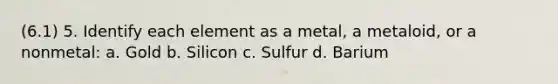 (6.1) 5. Identify each element as a metal, a metaloid, or a nonmetal: a. Gold b. Silicon c. Sulfur d. Barium