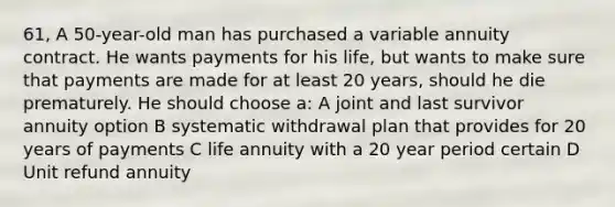 61, A 50-year-old man has purchased a variable annuity contract. He wants payments for his life, but wants to make sure that payments are made for at least 20 years, should he die prematurely. He should choose a: A joint and last survivor annuity option B systematic withdrawal plan that provides for 20 years of payments C life annuity with a 20 year period certain D Unit refund annuity