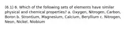 (6.1) 6. Which of the following sets of elements have similar physical and chemical properties? a. Oxygen, Nitrogen, Carbon, Boron b. Strontium, Magnesium, Calcium, Beryllium c. Nitrogen, Neon, Nickel, Niobium