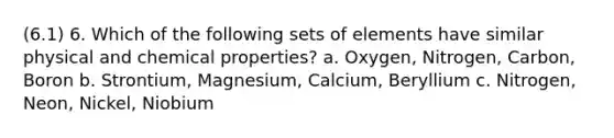 (6.1) 6. Which of the following sets of elements have similar physical and chemical properties? a. Oxygen, Nitrogen, Carbon, Boron b. Strontium, Magnesium, Calcium, Beryllium c. Nitrogen, Neon, Nickel, Niobium