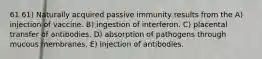 61 61) Naturally acquired passive immunity results from the A) injection of vaccine. B) ingestion of interferon. C) placental transfer of antibodies. D) absorption of pathogens through mucous membranes. E) injection of antibodies.