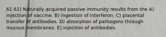 61 61) Naturally acquired passive immunity results from the A) injection of vaccine. B) ingestion of interferon. C) placental transfer of antibodies. D) absorption of pathogens through mucous membranes. E) injection of antibodies.