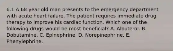 6.1 A 68-year-old man presents to the emergency department with acute heart failure. The patient requires immediate drug therapy to improve his cardiac function. Which one of the following drugs would be most beneficial? A. Albuterol. B. Dobutamine. C. Epinephrine. D. Norepinephrine. E. Phenylephrine.