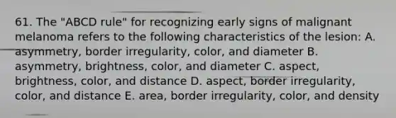 61. The "ABCD rule" for recognizing early signs of malignant melanoma refers to the following characteristics of the lesion: A. asymmetry, border irregularity, color, and diameter B. asymmetry, brightness, color, and diameter C. aspect, brightness, color, and distance D. aspect, border irregularity, color, and distance E. area, border irregularity, color, and density