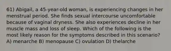 61) Abigail, a 45-year-old woman, is experiencing changes in her menstrual period. She finds sexual intercourse uncomfortable because of vaginal dryness. She also experiences decline in her muscle mass and loss of sleep. Which of the following is the most likely reason for the symptoms described in this scenario? A) menarche B) menopause C) ovulation D) thelarche