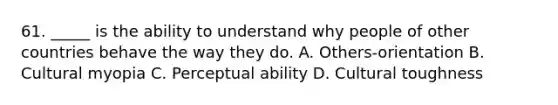 61. _____ is the ability to understand why people of other countries behave the way they do. A. Others-orientation B. Cultural myopia C. Perceptual ability D. Cultural toughness