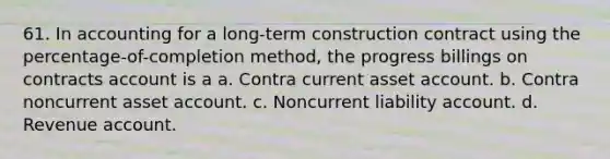 61. In accounting for a long-term construction contract using the percentage-of-completion method, the progress billings on contracts account is a a. Contra current asset account. b. Contra noncurrent asset account. c. Noncurrent liability account. d. Revenue account.