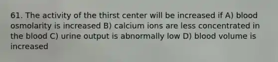 61. The activity of the thirst center will be increased if A) blood osmolarity is increased B) calcium ions are less concentrated in the blood C) urine output is abnormally low D) blood volume is increased