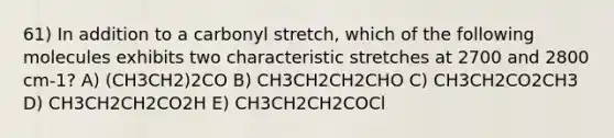 61) In addition to a carbonyl stretch, which of the following molecules exhibits two characteristic stretches at 2700 and 2800 cm-1? A) (CH3CH2)2CO B) CH3CH2CH2CHO C) CH3CH2CO2CH3 D) CH3CH2CH2CO2H E) CH3CH2CH2COCl