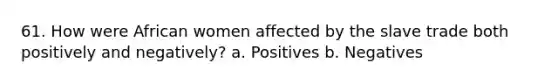 61. How were African women affected by the slave trade both positively and negatively? a. Positives b. Negatives