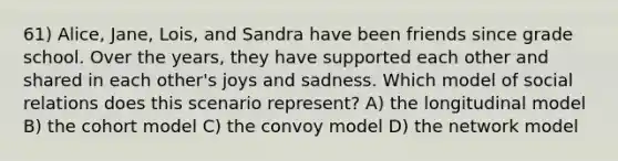 61) Alice, Jane, Lois, and Sandra have been friends since grade school. Over the years, they have supported each other and shared in each other's joys and sadness. Which model of social relations does this scenario represent? A) the longitudinal model B) the cohort model C) the convoy model D) the network model