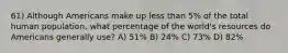 61) Although Americans make up less than 5% of the total human population, what percentage of the world's resources do Americans generally use? A) 51% B) 24% C) 73% D) 82%