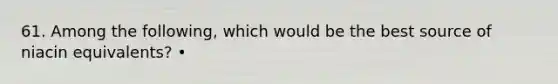 61. Among the following, which would be the best source of niacin equivalents? •