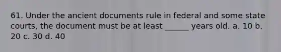 61. Under the ancient documents rule in federal and some state courts, the document must be at least ______ years old. a. 10 b. 20 c. 30 d. 40