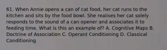 61. When Annie opens a can of cat food, her cat runs to the kitchen and sits by the food bowl. She realises her cat solely responds to the sound of a can opener and associates it to feeding time. What is this an example of? A. Cognitive Maps B. Doctrine of Association C. <a href='https://www.questionai.com/knowledge/kcaiZj2J12-operant-conditioning' class='anchor-knowledge'>operant conditioning</a> D. <a href='https://www.questionai.com/knowledge/kI6awfNO2B-classical-conditioning' class='anchor-knowledge'>classical conditioning</a>