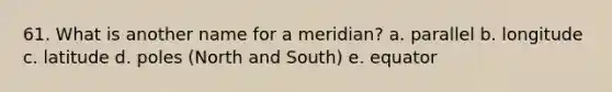 61. What is another name for a meridian? a. parallel b. longitude c. latitude d. poles (North and South) e. equator