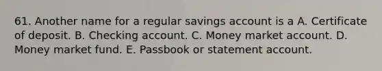 61. Another name for a regular savings account is a A. Certificate of deposit. B. Checking account. C. Money market account. D. Money market fund. E. Passbook or statement account.