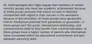 61. Anthropologist John Ogbu argues that members of certain minority groups may have low academic achievement because a) these groups perceive that school success is relatively unimportant with regard to their success in the workplace because of discrimination. b) these groups carry genetically inferior intellectual potential from generation to generation. c) these groups lack the social, interpersonal relationship, and communication skills to fully benefit from a formal education. d) these groups have a higher number of parents who themselves never succeeded within the educational environment and lack adequate parenting skills.