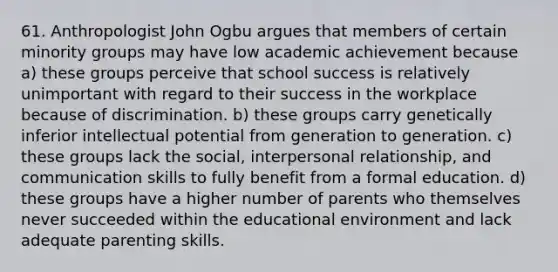 61. Anthropologist John Ogbu argues that members of certain minority groups may have low academic achievement because a) these groups perceive that school success is relatively unimportant with regard to their success in the workplace because of discrimination. b) these groups carry genetically inferior intellectual potential from generation to generation. c) these groups lack the social, interpersonal relationship, and communication skills to fully benefit from a formal education. d) these groups have a higher number of parents who themselves never succeeded within the educational environment and lack adequate parenting skills.