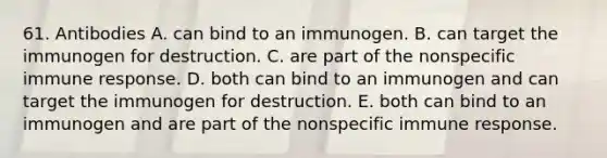 61. Antibodies A. can bind to an immunogen. B. can target the immunogen for destruction. C. are part of the nonspecific immune response. D. both can bind to an immunogen and can target the immunogen for destruction. E. both can bind to an immunogen and are part of the nonspecific immune response.