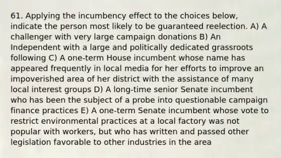 61. Applying the incumbency effect to the choices below, indicate the person most likely to be guaranteed reelection. A) A challenger with very large campaign donations B) An Independent with a large and politically dedicated grassroots following C) A one-term House incumbent whose name has appeared frequently in local media for her efforts to improve an impoverished area of her district with the assistance of many local interest groups D) A long-time senior Senate incumbent who has been the subject of a probe into questionable campaign finance practices E) A one-term Senate incumbent whose vote to restrict environmental practices at a local factory was not popular with workers, but who has written and passed other legislation favorable to other industries in the area