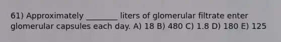 61) Approximately ________ liters of glomerular filtrate enter glomerular capsules each day. A) 18 B) 480 C) 1.8 D) 180 E) 125