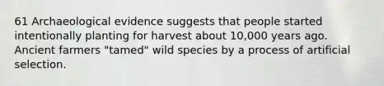 61 Archaeological evidence suggests that people started intentionally planting for harvest about 10,000 years ago. Ancient farmers "tamed" wild species by a process of artificial selection.