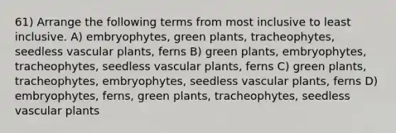 61) Arrange the following terms from most inclusive to least inclusive. A) embryophytes, green plants, tracheophytes, seedless vascular plants, ferns B) green plants, embryophytes, tracheophytes, seedless vascular plants, ferns C) green plants, tracheophytes, embryophytes, seedless vascular plants, ferns D) embryophytes, ferns, green plants, tracheophytes, seedless vascular plants