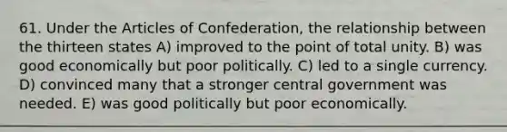 61. Under <a href='https://www.questionai.com/knowledge/k5NDraRCFC-the-articles-of-confederation' class='anchor-knowledge'>the articles of confederation</a>, the relationship between the thirteen states A) improved to the point of total unity. B) was good economically but poor politically. C) led to a single currency. D) convinced many that a stronger central government was needed. E) was good politically but poor economically.