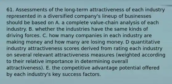 61. Assessments of the long-term attractiveness of each industry represented in a diversified company's lineup of businesses should be based on A. a complete value-chain analysis of each industry. B. whether the industries have the same kinds of driving forces. C. how many companies in each industry are making money and how many are losing money. D quantitative industry attractiveness scores derived from rating each industry on several relevant attractiveness measures (weighted according to their relative importance in determining overall attractiveness). E. the competitive advantage potential offered by each industry's key success factors.