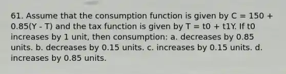 61. Assume that the consumption function is given by C = 150 + 0.85(Y - T) and the tax function is given by T = t0 + t1Y. If t0 increases by 1 unit, then consumption: a. decreases by 0.85 units. b. decreases by 0.15 units. c. increases by 0.15 units. d. increases by 0.85 units.