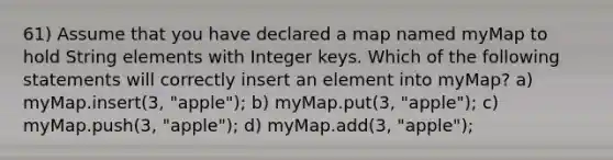 61) Assume that you have declared a map named myMap to hold String elements with Integer keys. Which of the following statements will correctly insert an element into myMap? a) myMap.insert(3, "apple"); b) myMap.put(3, "apple"); c) myMap.push(3, "apple"); d) myMap.add(3, "apple");