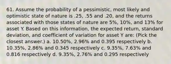 61. Assume the probability of a pessimistic, most likely and optimistic state of nature is .25, .55 and .20, and the returns associated with those states of nature are 5%, 10%, and 13% for asset Y. Based on this information, the expected return, standard deviation, and coefficient of variation for asset Y are: (Pick the closest answer.) a. 10.50%, 2.96% and 0.395 respectively b. 10.35%, 2.86% and 0.345 respectively c. 9.35%, 7.63% and 0.816 respectively d. 9.35%, 2.76% and 0.295 respectively