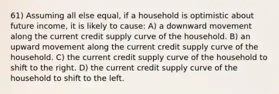 61) Assuming all else equal, if a household is optimistic about future income, it is likely to cause: A) a downward movement along the current credit supply curve of the household. B) an upward movement along the current credit supply curve of the household. C) the current credit supply curve of the household to shift to the right. D) the current credit supply curve of the household to shift to the left.