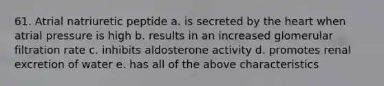 61. Atrial natriuretic peptide a. is secreted by the heart when atrial pressure is high b. results in an increased glomerular filtration rate c. inhibits aldosterone activity d. promotes renal excretion of water e. has all of the above characteristics