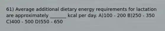 61) Average additional dietary energy requirements for lactation are approximately _______ kcal per day. A)100 - 200 B)250 - 350 C)400 - 500 D)550 - 650